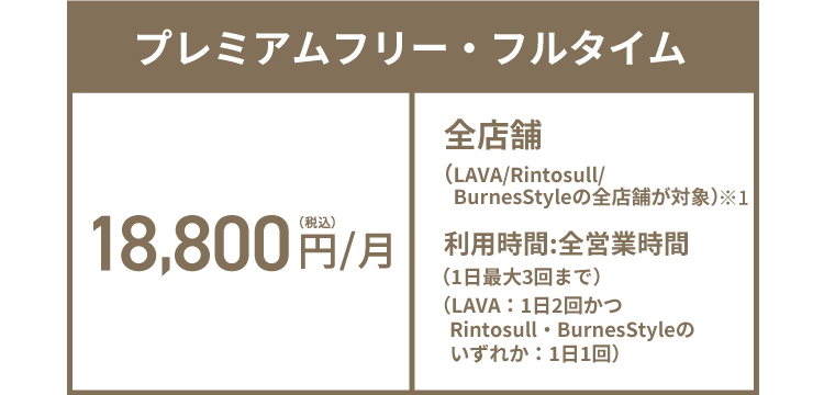プレミアムフリー・フルタイム 18,800円(税込)/月 全店舗（LAVA/Rintosull/BurnesStyleの全店舗が対象）※1 利用時間:全営業時間（1日最大3回まで）（LAVA：1日2回かつRintosull・BurnesStyleのいずれか：1日1回）