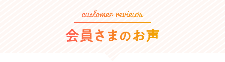customer reviews 会員さまのお声