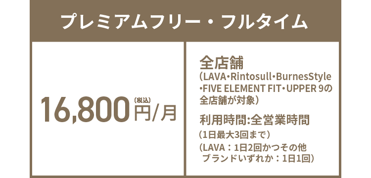 プレミアムフリー・フルタイム 16,800円(税込)/月 全店舗（LAVA・Rintosull・BurnesStyle・FIVE ELEMENT FIT・UPPER 9の全店舗が対象）※1 利用時間:全営業時間（1日最大3回まで）（LAVA：1日2回かつその他ブランドいずれか：1日1回）