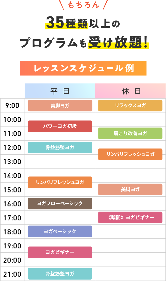 もちろん 36種類以上のプログラムも受け放題! レッスンスケジュール例 【平日】9:00 美脚ヨガ 10:30 パワーヨガ初級 12:00 骨盤筋整ヨガ 14:30 リンパリフレッシュヨガ 16:00 ヨガフローベーシック 18:00 ヨガベーシック 19:30 ヨガビギナー 21:00 骨盤筋整ヨガ 【休日】9:00 リラックスヨガ 11:00 肩こり改善ヨガ 12:30 リンパリフレッシュヨガ 15:00 美脚ヨガ 17:00 《暗闇》ヨガビギナー