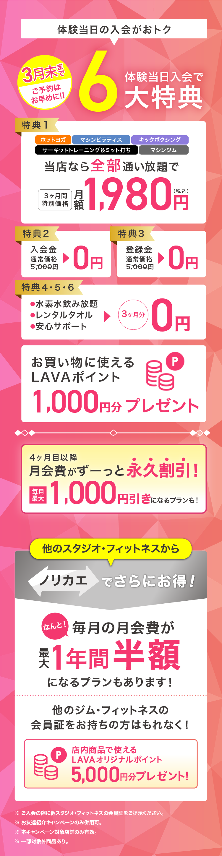 体験当日入会がおトク! 3月末まで ご予約はお早めに！ 体験当日入会で最大6大特典 特典1：ホットヨガ・マシンピラティス・キックボクシング・サーキットトレーニング＆ミット打ち・マシンジム当店なら全部通い放題で 3ヶ月間特別価格 月額1,980円（税込） 特典2：入会金 通常価格5,000円→0円 特典3：登録金 通常価格5,000円→0円 特典4・5・6：・水素水飲み放題 ・レンタルタオル ・安心サポート →3ヶ月分0円 お買いものに使えるLAVAポイント1,000円分プレゼント 4ヶ月目以降月会費がずーっと永久割引! 毎月最大1,000円引きになるプランも! 他のスタジオ・フィットネスからノリカエでさらにお得! なんと! 毎月の月会費が最大1年間半額になるプランもあります! 他のジム・フィットネスの会員証をお持ちの方はもれなく! 店内商品で使えるLAVAオリジナルポイント5,000円分プレゼント!※ ご入会の際に他スタジオ・フィットネスの会員証をご提示ください。※ お友達紹介キャンペーンのみ併用可。※ 本キャンペーン対象店舗のみ有効。※ 一部対象外商品あり。