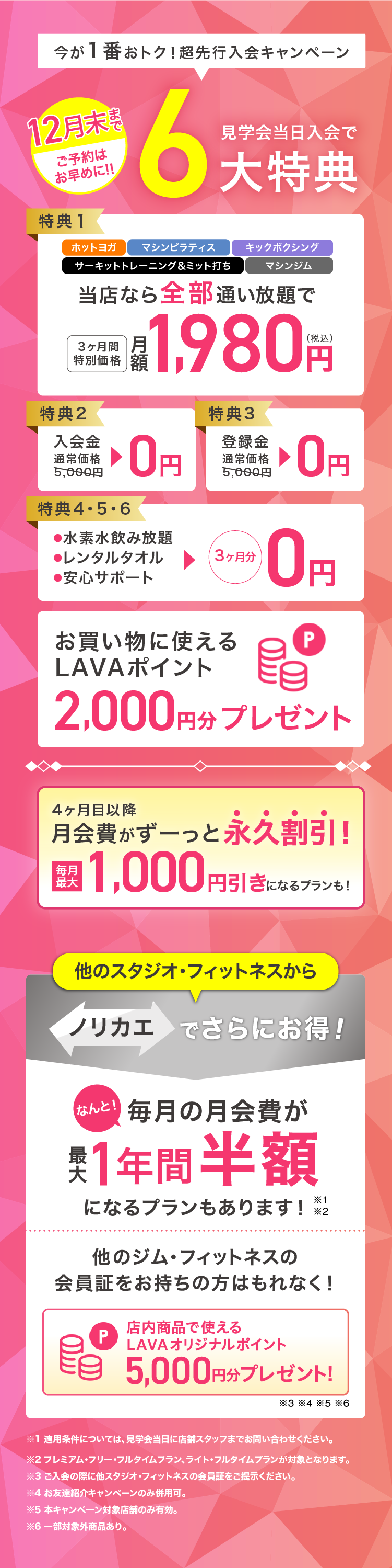 今が一番おトク! 先行入会キャンペーン 12月末までご予約はお早めに！ 見学会当日入会で最大6大特典 特典1：ホットヨガ・マシンピラティス・キックボクシング・サーキットトレーニング＆ミット打ち・マシンジム 当店なら全部通い放題で 3ヶ月間特別価格 月額1,980円（税込） 特典2：入会金 通常価格5,000円→0円 特典3：登録金 通常価格5,000円→0円 特典4・5・6：・水素水飲み放題 ・レンタルタオル ・安心サポート →3ヶ月分0円 お買いものに使えるLAVAポイント2,000円分プレゼント 4ヶ月目以降月会費がずーっと永久割引! 毎月最大1,000円引きになるプランも! 他のスタジオ・フィットネスからノリカエでさらにお得! なんと! 毎月の月会費が最大1年間半額になるプランもあります!※1※2 他のジム・フィットネスの会員証をお持ちの方はもれなく! 店内商品で使えるLAVAオリジナルポイント5,000円分プレゼント!※3※4※5※6