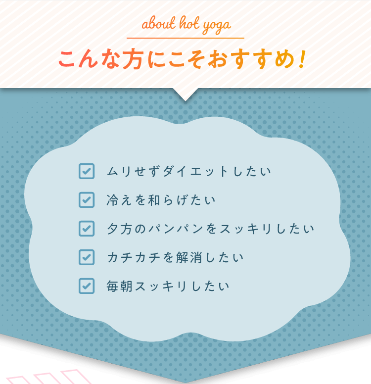 about hot yoga こんな方にこそおすすめ！ ・ムリせずダイエットしたい ・冷えを和らげたい ・夕方のパンパンをスッキリしたい ・カチカチを解消したい ・毎朝スッキリしたい