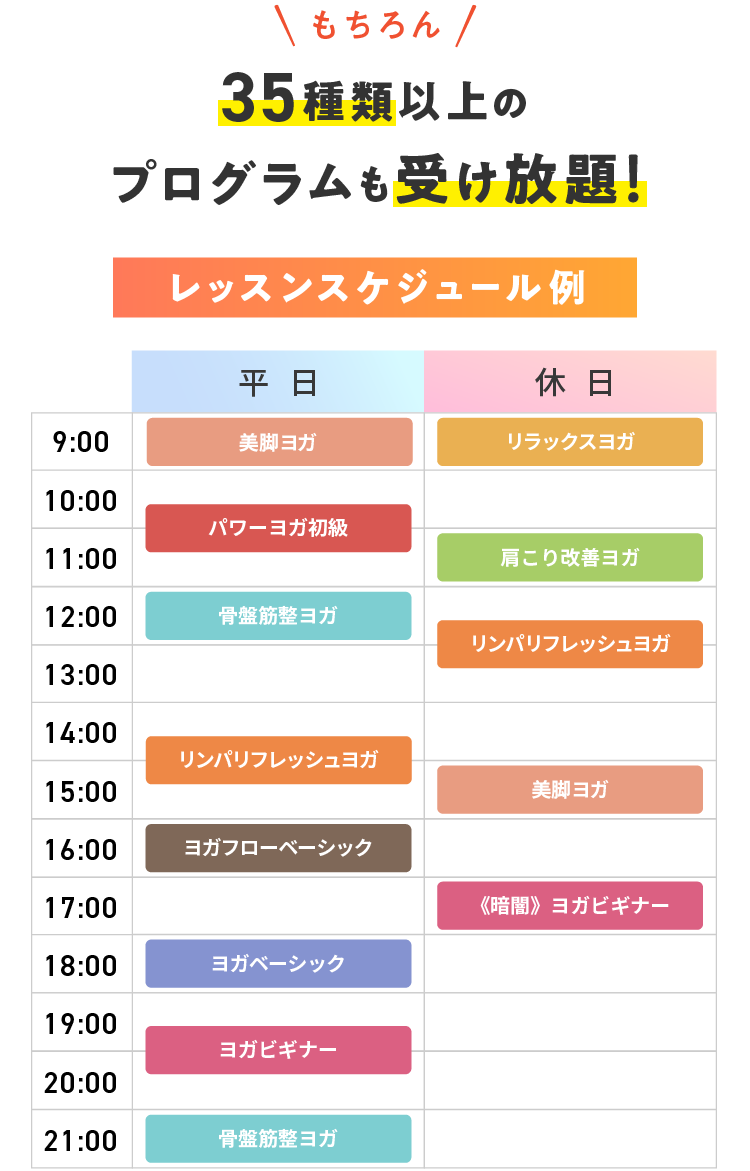 もちろん 36種類以上のプログラムも受け放題! レッスンスケジュール例 【平日】9:00 美脚ヨガ 10:30 パワーヨガ初級 12:00 骨盤筋整ヨガ 14:30 リンパリフレッシュヨガ 16:00 ヨガフローベーシック 18:00 ヨガベーシック 19:30 ヨガビギナー 21:00 骨盤筋整ヨガ 【休日】9:00 リラックスヨガ 11:00 肩こり改善ヨガ 12:30 リンパリフレッシュヨガ 15:00 美脚ヨガ 17:00 《暗闇》ヨガビギナー