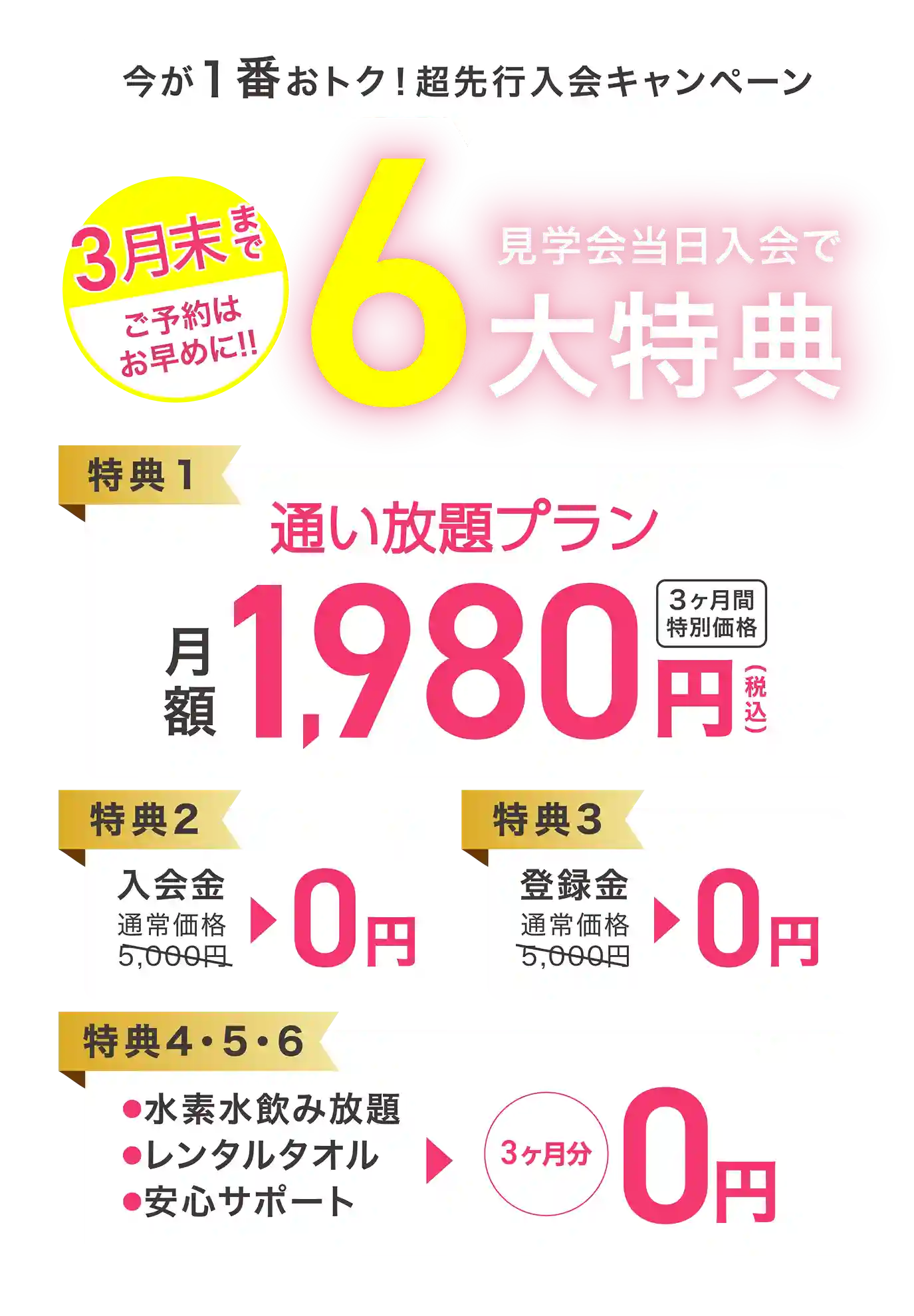 今が1番おトク！超先行入会キャンペーン 見学会当日入会で6大特典 【特典1】通い放題プラン 月額1,980円（税込） 3ヶ月間特別価格 【特典2】入会金 通常価格5,000円→0円 【特典3】登録金 通常価格5,000円→0円 【特典4・5・6】●水素水飲み放題 ●レンタルタオル ●安心サポート →3ヶ月分0円