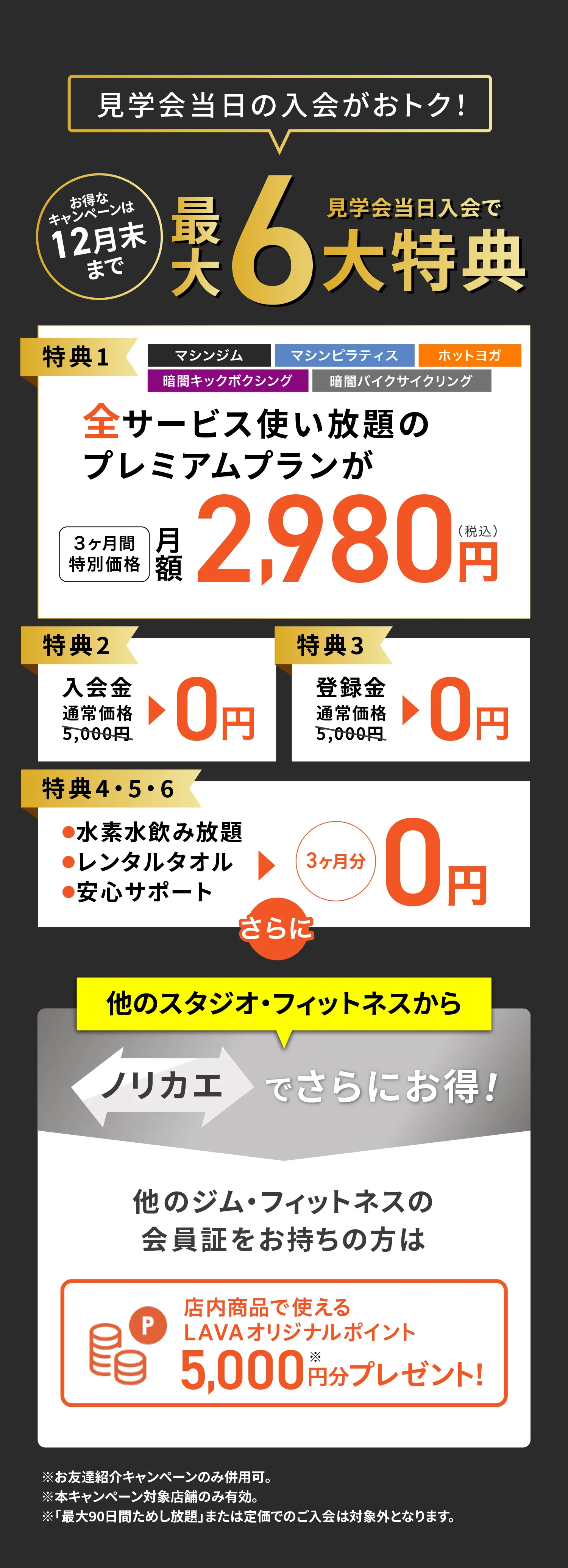 見学会当日入会で最大6大特典　特典1：3サービス使い放題のプレムアムプランが3ヶ月特別価格月額2,980円　特典2：入会金0円　特典3：登録金0円　ノリカエでさらにお得　店内で使えるLAVAオリジナルポイント5,000円分プレゼント※お友達紹介キャンペーンのみ併用可。※本キャンペーン対象店舗のみ有効。※「最大90日間ためし放題」または定価でのご入会は対象外となります。