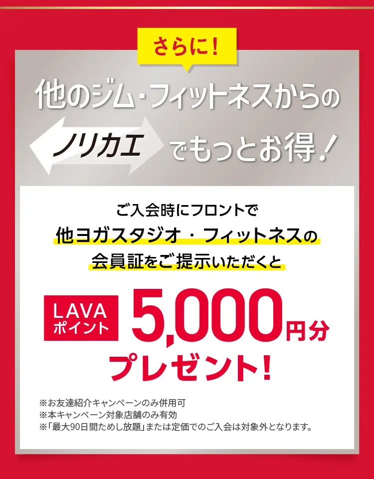 さらに！他のジム・フィットネスからのノリカエでもっとお得！ご入会時にフロントで他ヨガスタジオ・フィットネスの会員証をご提示いただくと LAVAポイント5,000円分プレゼント！