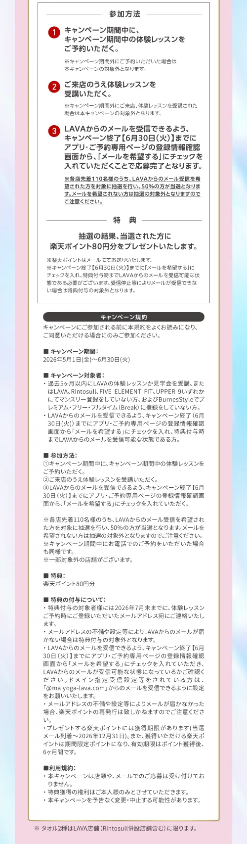 参加方法：①キャンペーン期間中に、キャンペーン期間中の体験レッスンをご予約いただく。②ご来店のうえ体験レッスンを受講いただく。③LAVAからのメールを受信できるよう、キャンペーン終了【6月30日(火)】までにアプリ・ご予約専用ページの登録情報確認画面から、「メールを希望する」にチェックを入れていただくことで応募完了となります。
             ※LAVAからのメール受信を希望された方を対象に抽選を行い、50％の方が当選となります。メールを希望されない方は抽選の対象外となりますのでご注意ください。特典：抽選の結果、当選された方に楽天ポイント80円分をプレゼントいたします。