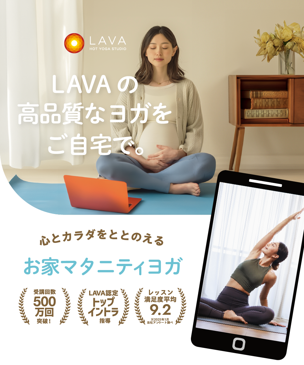 HOT YOGA STUDIO LAVA LAVAの高品質なヨガをご自宅で。 心とカラダをととのえる お家マタニティヨガ 受講回数500万回突破！ LAVA認定トップイントラ指導 お客様満足度98% ※2024年実施アンケート