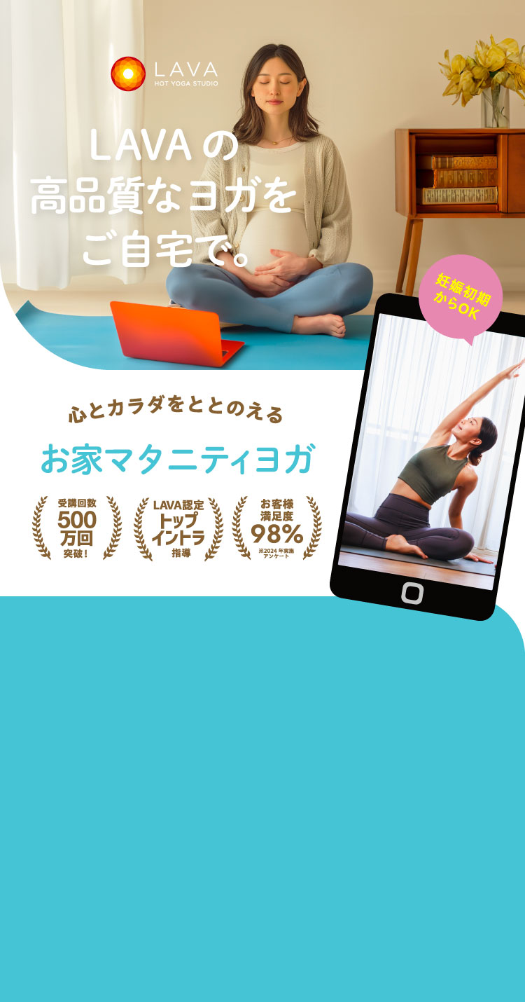 HOT YOGA STUDIO LAVA LAVAの高品質なヨガをご自宅で。 心とカラダをととのえる お家マタニティヨガ 受講回数500万回突破！ LAVA認定トップイントラ指導 お客様満足度98% ※2024年実施アンケート