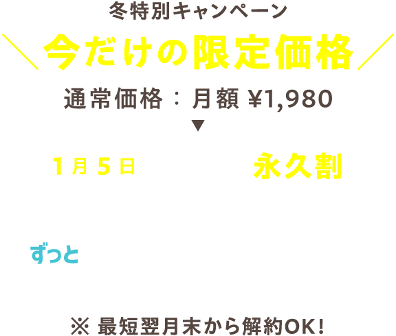 冬特別キャンペーン 今だけの限定価格 通常価格：月額1,980円 → 1月5日までに登録で永久割 ずっと月額1,080円 ※最短翌月末から解約OK!