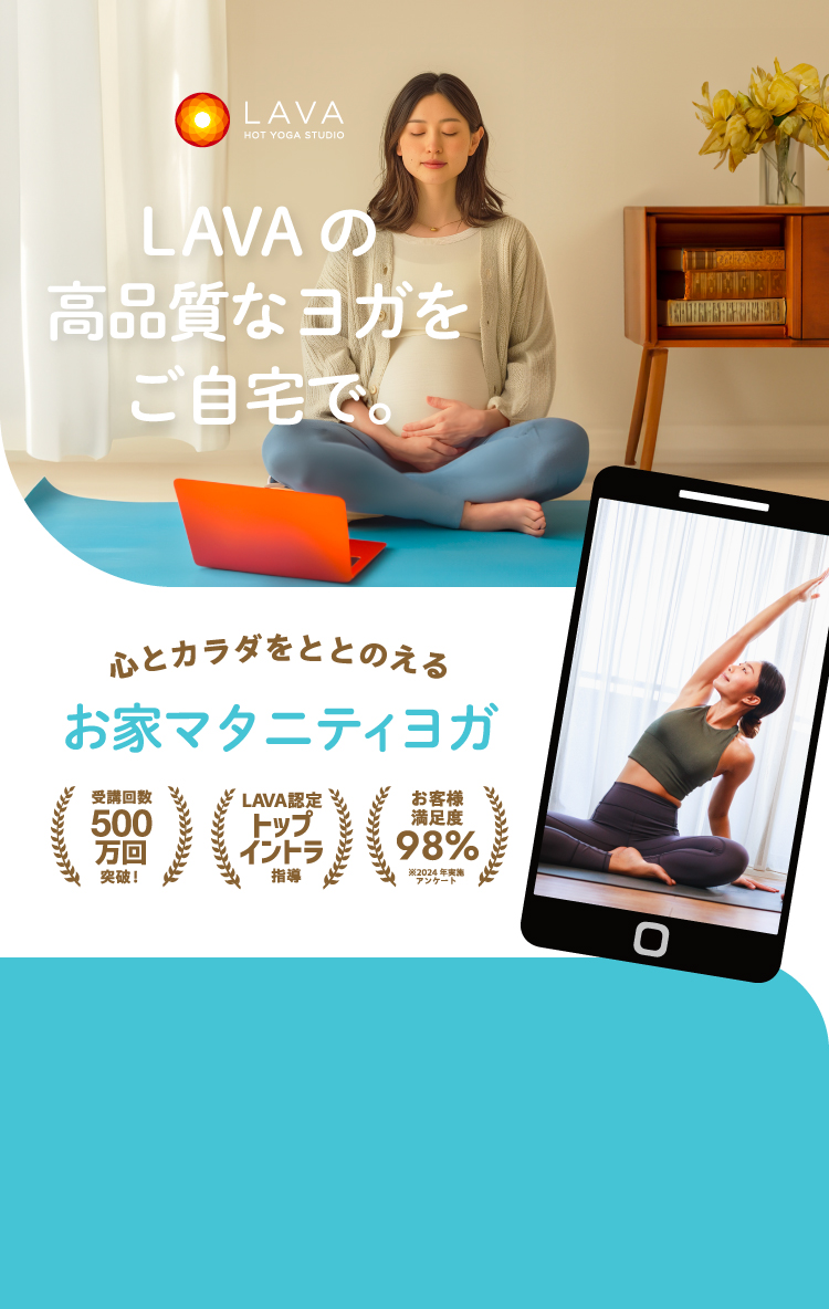 HOT YOGA STUDIO LAVA LAVAの高品質なヨガをご自宅で。 心とカラダをととのえる お家マタニティヨガ 受講回数500万回突破！ LAVA認定トップイントラ指導 お客様満足度98% ※2024年実施アンケート