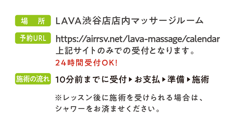場所:LAVA渋谷店内マッサージルーム 予約URL　https://airrsv.net/lava-massage/calendar 予約方法　上記サイトのみでの受付となります。24時間受付OK！ 施術の流れ　10分前までに受付　▶　お支払　▶　準備　▶　施術 　　※レッスン後に施術を受けられる場合は、シャワーをお済ませください。