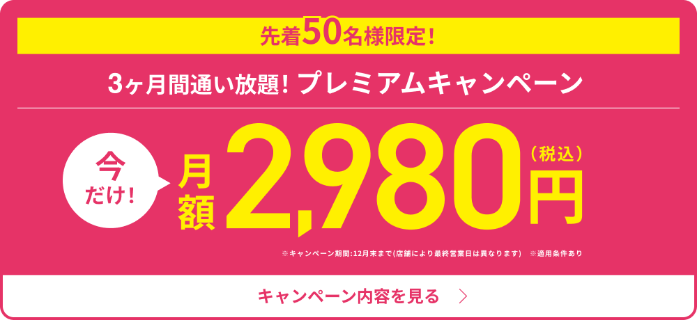 先着50名様限定！3ヶ月間通い放題！プレミアムキャンペーン　今だけ！月額2,980円（税込）※キャンペーン期間:12月末まで(店舗により最終営業日は異なります)※適用条件あり