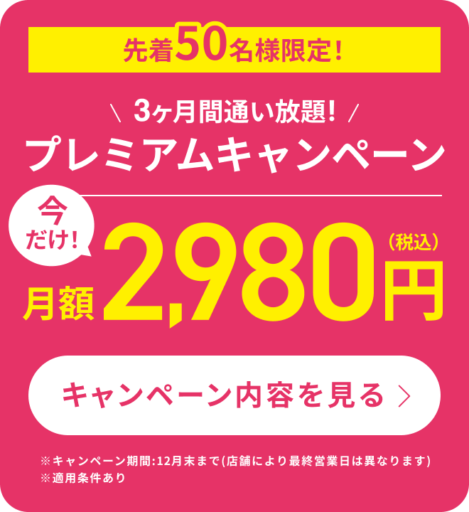 先着50名様限定！3ヶ月間通い放題！プレミアムキャンペーン　今だけ！月額2,980円（税込）※キャンペーン期間:12月末まで(店舗により最終営業日は異なります)※適用条件あり