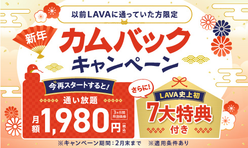 【以前LAVAに通っていた方限定】新年カムバックキャンペーン｜今、再スタートすると 3ヶ月間特別価格 通い放題 月額1,980円。さらに！LAVA史上初 7大特典付き