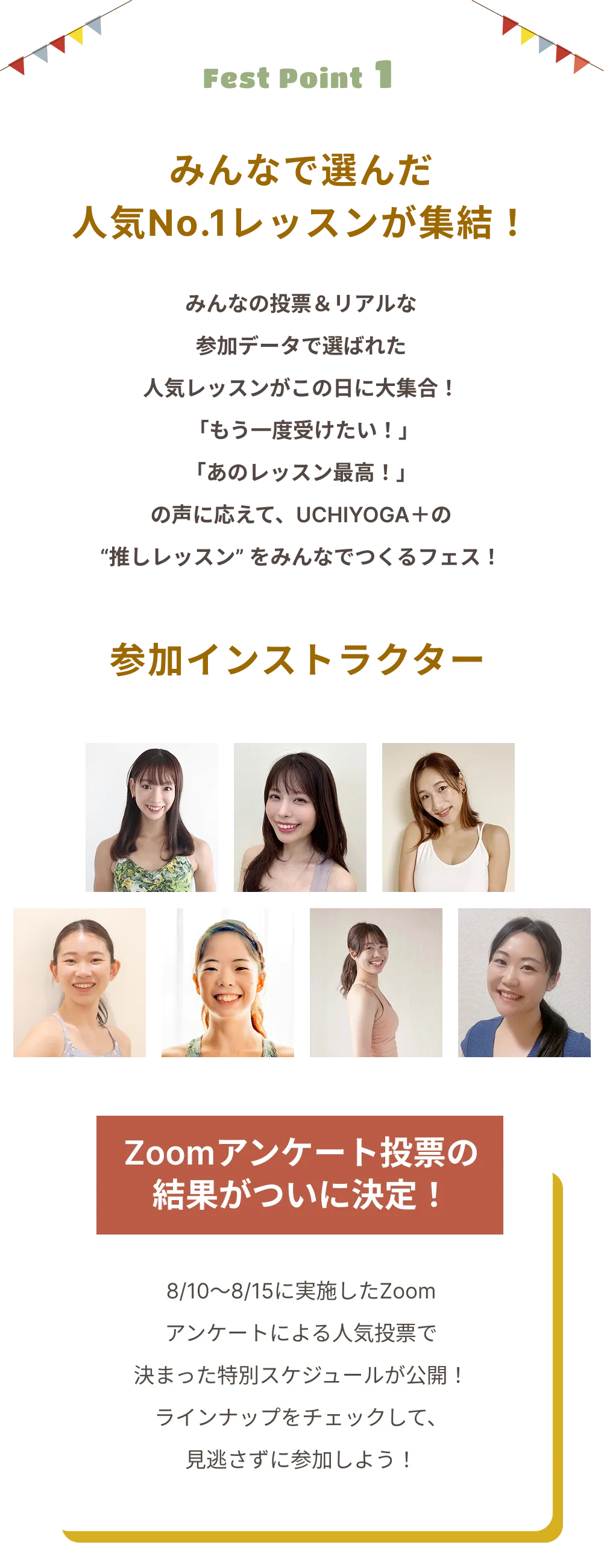 Fest Point 1 みんなで選んだ 人気No.1レッスンが集結！ みんなの投票＆リアルな 参加データで選ばれた 人気レッスンがこの日に大集合！ 「もう一度受けたい！」 「あのレッスン最高！」 の声に応えて、UCHIYOGA＋の “推しレッスン”をみんなでつくるフェス！ 参加インストラクター Zoomアンケート投票の結果がついに決定！ 8/10〜8/15に実施したZoomアンケートによる人気投票で決まった特別スケジュールが公開！ ラインナップをチェックして、見逃さずに参加しよう！