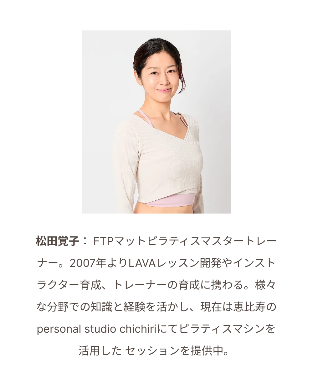 松田覚子：FTPマットピラティスマスタートレーナー。2007年よりLAVAレッスン開発やインストラクター育成、トレーナーの育成に携わる。様々な分野での知識と経験を活かし、現在は恵比寿のpersonal studio chichiriにてピラティスマシンを活用したセッションを提供中。