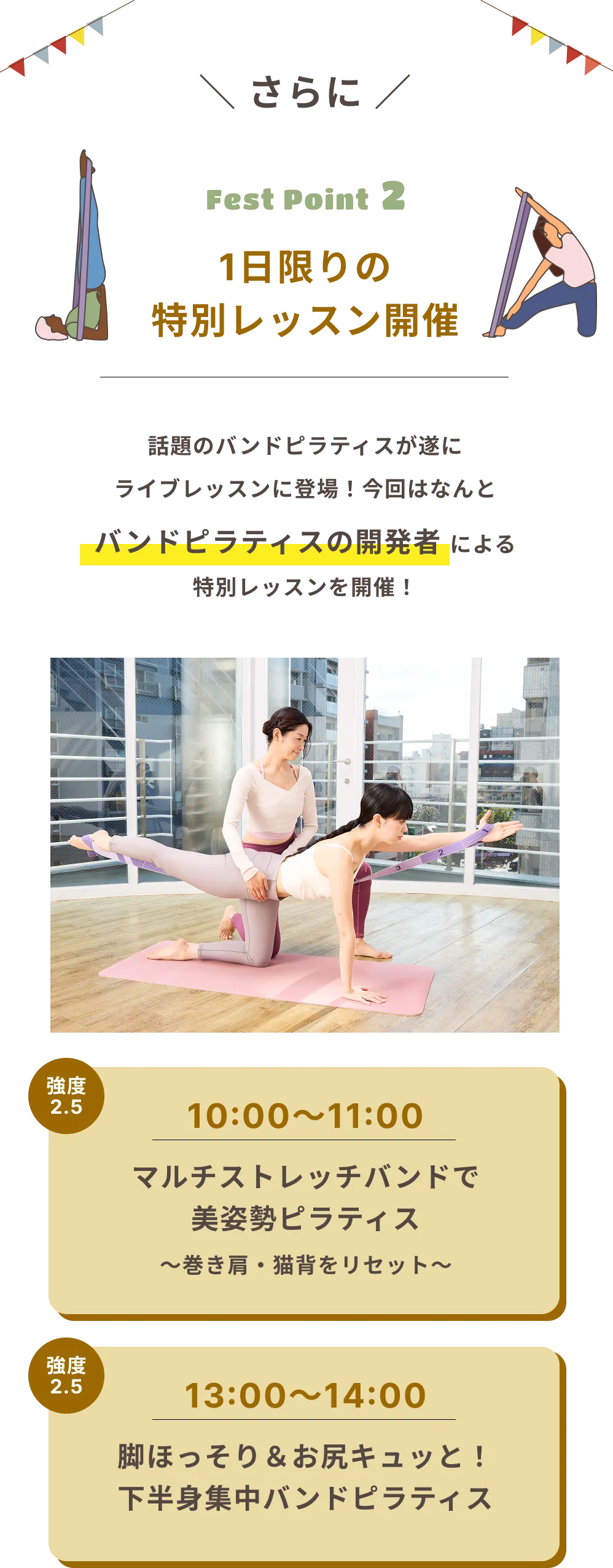 さらに Fest Point 2 1日限りの特別レッスン開催 話題のバンドピラティスが遂にライブレッスンに登場！ 今回はなんとバンドピラティスの開発者による特別レッスンを開催！ 強度 2.5 10:00～11:00 マルチストレッチバンドで美姿勢ピラティス ～巻き肩・猫背をリセット～ 強度 2.5 13:00～14:00 脚ほっそり＆お尻キュッと！ 下半身集中バンドピラティス