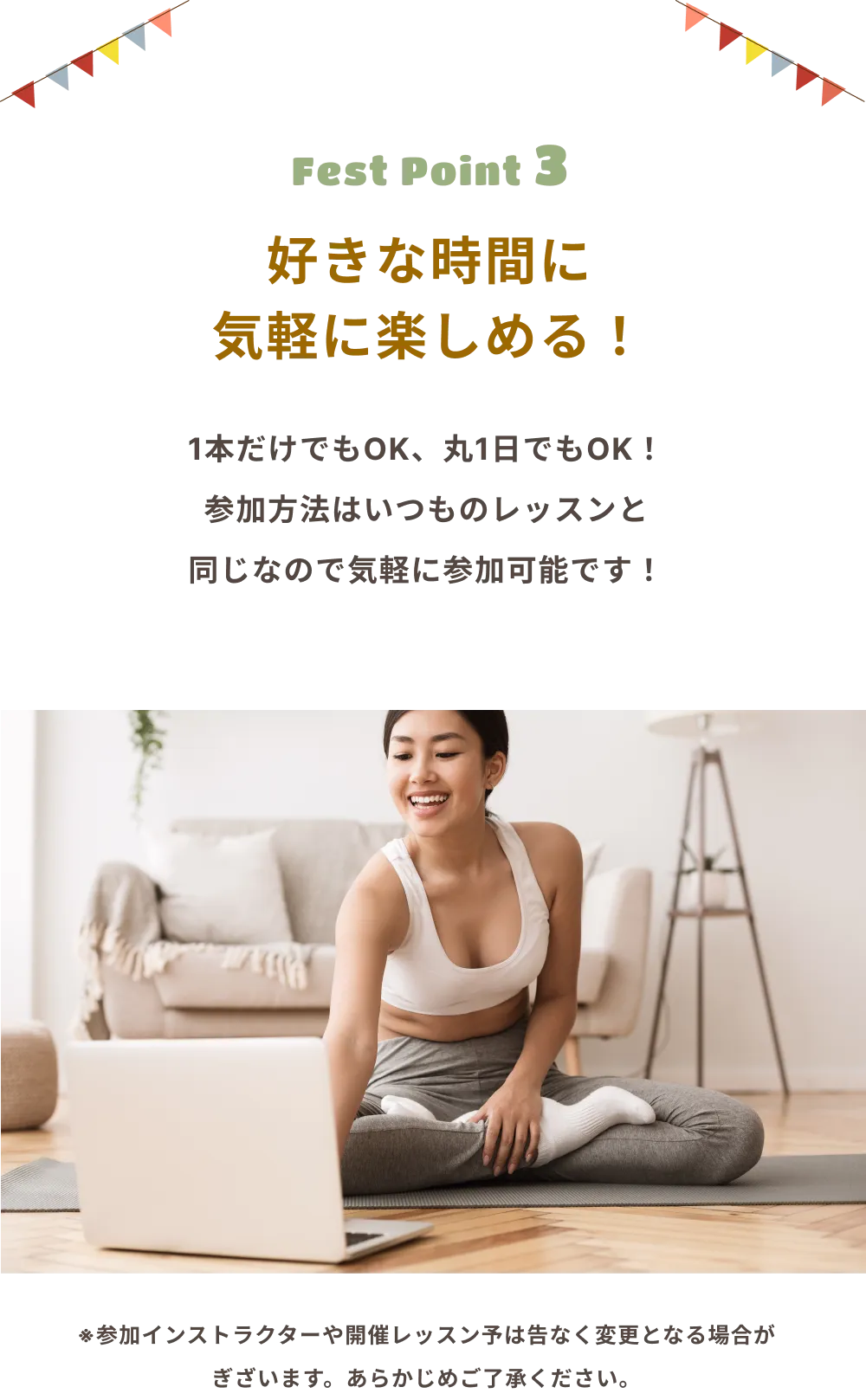 Fest Point 3 好きな時間に気軽に楽しめる！ 1本だけでもOK、丸1日でもOK！ 参加方法はいつものレッスンと同じなので気軽に参加可能です！ ※参加インストラクターや開催レッスン子は告なく変更となる場合がございます。あらかじめご了承ください。