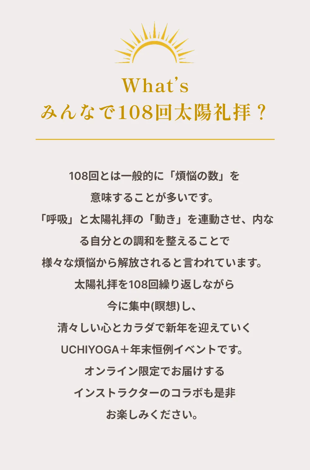 What’s みんなで108回太陽礼拝？ 108回とは一般的に「煩悩の数」を意味することが多いです。「呼吸」と太陽礼拝の「動き」を連動させ、内なる自分との調和を整えることで様々な煩悩から解放されると言われています。太陽礼拝を108回繰り返しながら今に集中（瞑想）し、清々しい心とカラダで新年を迎えていくUCHIYOGA＋年末恒例イベントです。オンライン限定でお届けするインストラクターのコラボも是非お楽しみください。