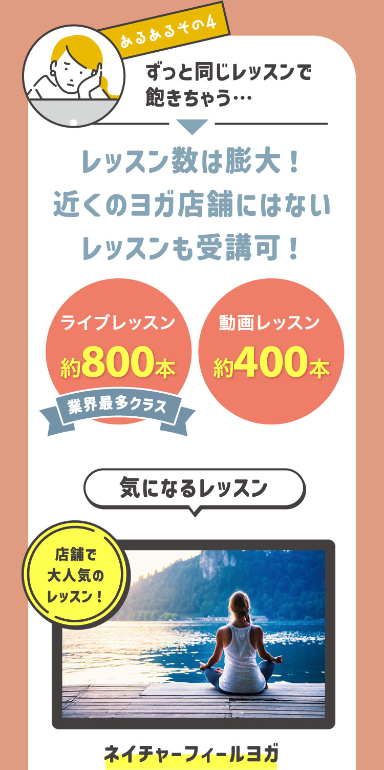 あるあるその4 ずっと同じレッスンで飽きちゃう…→レッスン数は膨大！近くのヨガ店舗にはないレッスンも受講可！ライブレッスン約850本(業界最多クラス) 動画レッスン約400本 気になるレッスン 店舗で大人気のレッスン！:ネイチャーフィールヨガ