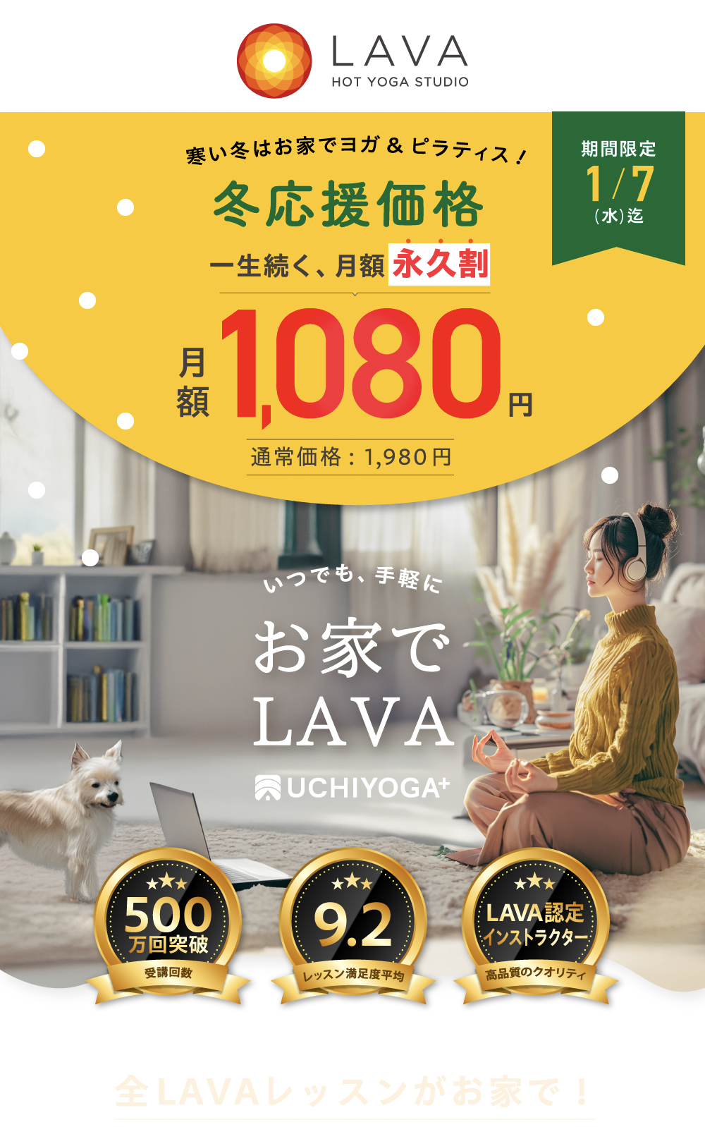 見逃し注意 冬キャンペーン 一生続く、月額永久割 月額 1,080円 45%OFF 通常価格：1,980円 期間限定 1/7（水）迄 いつでも、手軽に お家で LAVA UCHIYOGA+ 500万回突破 受講回数 9.2 レッスン満足度平均 トップイントラ LAVA認定インストラクター指導