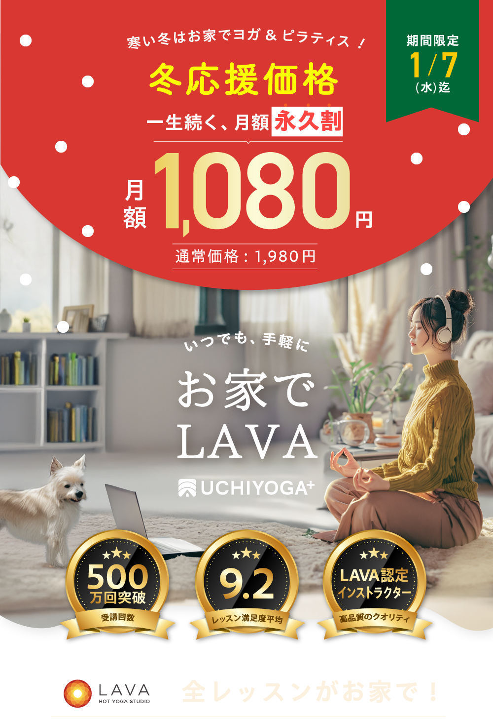 見逃し注意 冬キャンペーン 一生続く、月額永久割 月額 1,080円 45%OFF 通常価格：1,980円 期間限定 1/7（水）迄 いつでも、手軽に お家で LAVA UCHIYOGA+ 500万回突破 受講回数 9.2 レッスン満足度平均 トップイントラ LAVA認定インストラクター指導