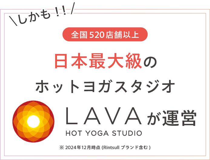 しかも！！全国520店舗以上※ 日本最大級のホットヨガスタジオLAVAが運営 ※2024年12月時点（Rintosullブランド含む）