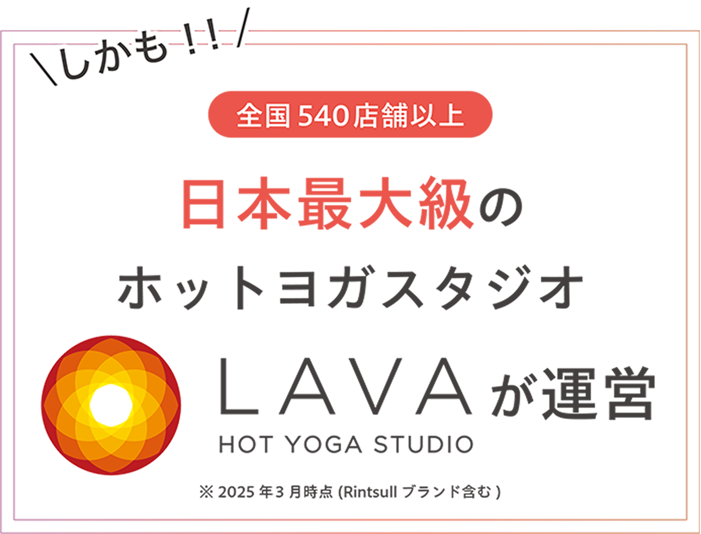 しかも!!全国520店舗以上※ 日本最大級のホットヨガスタジオLAVAが運営 ※2024年12月時点(Rintosullブランド含む)