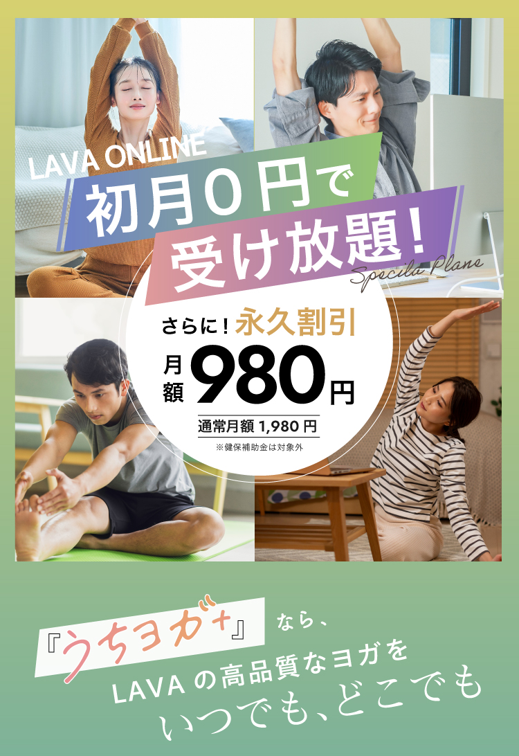 HOT YOGA STUDIO LAVA 組合様優待プラン ベンチャーバンク健康保険組合の皆様限定 LAVA ONLINE 初月0円で受け放題！ Special Plan さらに！永久割引 月額980円（通常月額1,980円） 『うちヨガ＋』なら、LAVAの高品質なヨガをいつでもどこでも