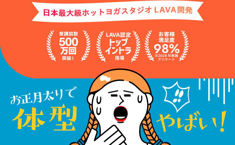 日本最大級ホットヨガスタジオLAVA開発 受講回数500万回突破！ LAVA認定トップイントラ指導 お客様満足度98% ※2024年実施アンケート 気付いたら体型やばい！