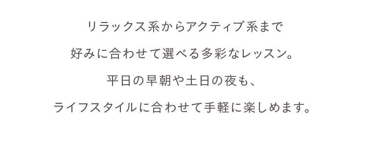 リラックス系からアクティブ系まで好みに合わせて選べる多彩なレッスン。平日の早朝や土日の夜も、ライフスタイルに合わせて手軽に楽しめます。