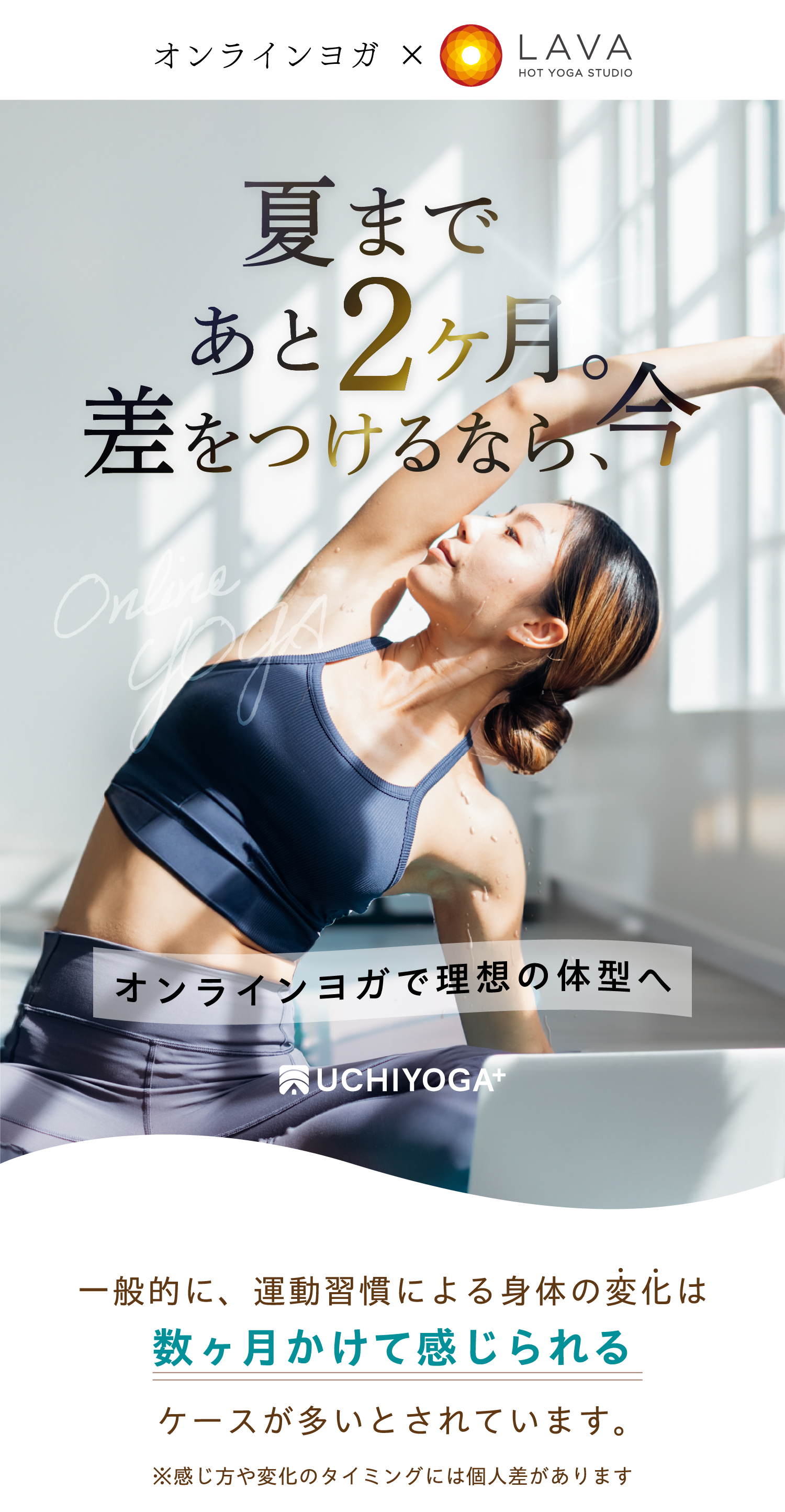 オンラインヨガ HOT YOGA STUDIO LAVA 夏まであと2ヶ月。差をつけるなら、今 オンラインヨガで理想の体型へ UCHIYOGA+ 一般的にトレーニング効果は約2ヶ月後の身体へ反映されると言われています。※個人差ございます